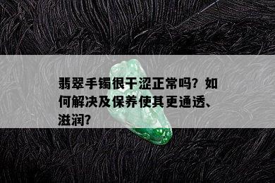 翡翠手镯很干涩正常吗？如何解决及保养使其更通透、滋润？