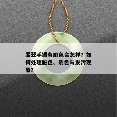 翡翠手镯有脏色会怎样？如何处理脏色、杂色与发污现象？