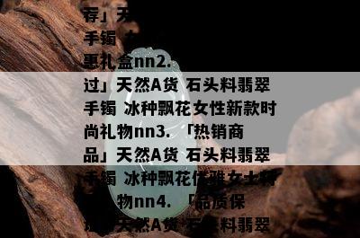 石头料翡翠手镯，「精选」天然A货 石头料翡翠手镯 正宗冰种飘花女款特价礼品送人nn1. 「超值推荐」天然A货 石头料翡翠手镯 女士正品冰种飘花特惠礼盒nn2. 「不容错过」天然A货 石头料翡翠手镯 冰种飘花女性新款时尚礼物nn3. 「热销商品」天然A货 石头料翡翠手镯 冰种飘花优雅女士特惠礼物nn4. 「品质保证」天然A货 石头料翡翠手镯 冰种飘花优质女性新款特惠礼品nn5. 「性价比高」天然A货 石头料翡翠手镯 冰种飘花优质女性新款礼盒式特惠礼物