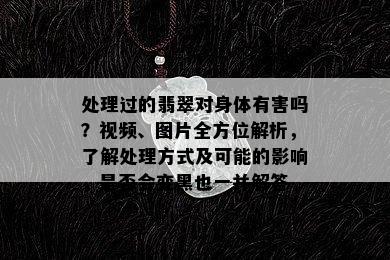 处理过的翡翠对身体有害吗？视频、图片全方位解析，了解处理方式及可能的影响，是否会变黑也一并解答