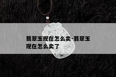 翡翠玉现在怎么卖-翡翠玉现在怎么卖了