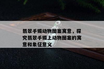 翡翠手镯动物图案寓意，探究翡翠手镯上动物图案的寓意和象征意义