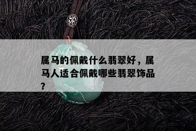 属马的佩戴什么翡翠好，属马人适合佩戴哪些翡翠饰品？