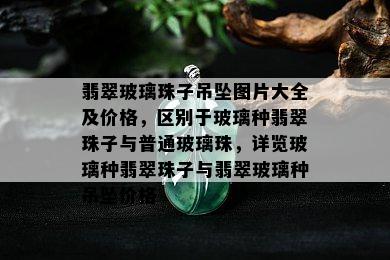 翡翠玻璃珠子吊坠图片大全及价格，区别于玻璃种翡翠珠子与普通玻璃珠，详览玻璃种翡翠珠子与翡翠玻璃种吊坠价格