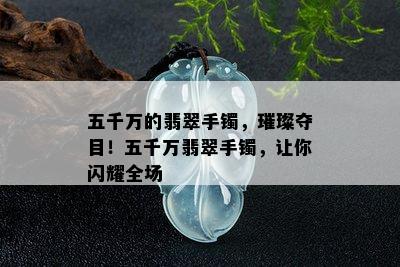 五千万的翡翠手镯，璀璨夺目！五千万翡翠手镯，让你闪耀全场