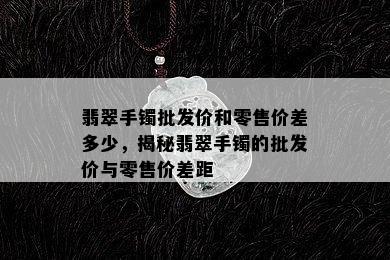 翡翠手镯批发价和零售价差多少，揭秘翡翠手镯的批发价与零售价差距