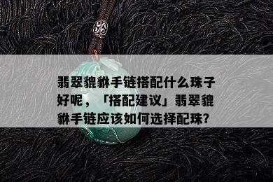 翡翠貔貅手链搭配什么珠子好呢，「搭配建议」翡翠貔貅手链应该如何选择配珠？