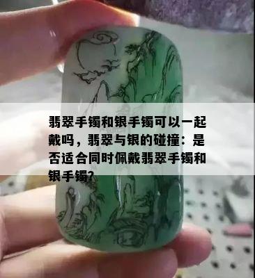 翡翠手镯和银手镯可以一起戴吗，翡翠与银的碰撞：是否适合同时佩戴翡翠手镯和银手镯？