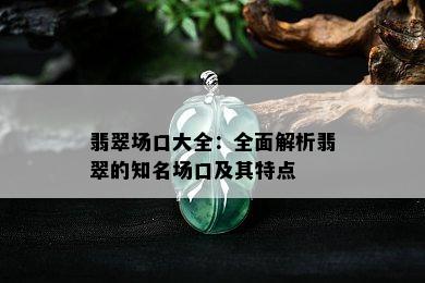 翡翠场口大全：全面解析翡翠的知名场口及其特点