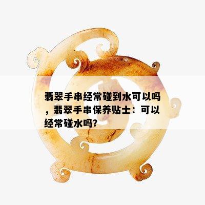 翡翠手串经常碰到水可以吗，翡翠手串保养贴士：可以经常碰水吗？