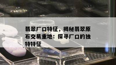 翡翠厂口特征，揭秘翡翠原石交易重地：探寻厂口的独特特征