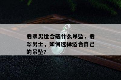 翡翠男适合戴什么吊坠，翡翠男士，如何选择适合自己的吊坠？