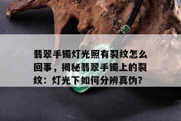 翡翠手镯灯光照有裂纹怎么回事，揭秘翡翠手镯上的裂纹：灯光下如何分辨真伪？