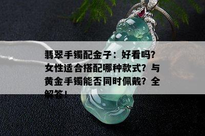 翡翠手镯配金子：好看吗？女性适合搭配哪种款式？与黄金手镯能否同时佩戴？全解答！