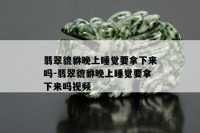 翡翠貔貅晚上睡觉要拿下来吗-翡翠貔貅晚上睡觉要拿下来吗视频