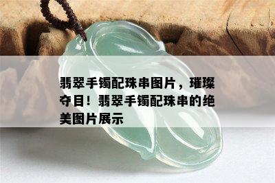 翡翠手镯配珠串图片，璀璨夺目！翡翠手镯配珠串的绝美图片展示