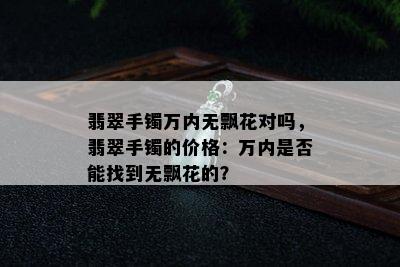 翡翠手镯万内无飘花对吗，翡翠手镯的价格：万内是否能找到无飘花的？