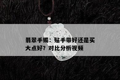 翡翠手镯：贴手带好还是买大点好？对比分析视频