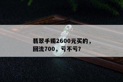 翡翠手镯2600元买的，回流700，亏不亏？