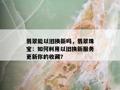 翡翠能以旧换新吗，翡翠珠宝：如何利用以旧换新服务更新你的收藏？