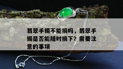 翡翠手镯不能摘吗，翡翠手镯是否能随时摘下？需要注意的事项