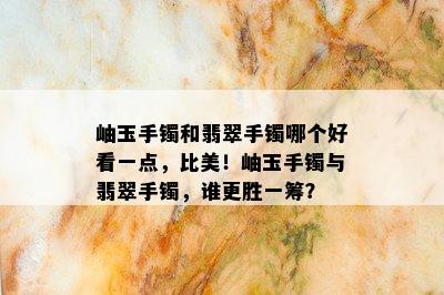 岫玉手镯和翡翠手镯哪个好看一点，比美！岫玉手镯与翡翠手镯，谁更胜一筹？