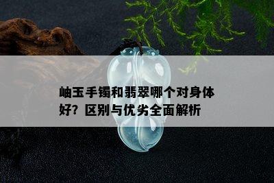 岫玉手镯和翡翠哪个对身体好？区别与优劣全面解析