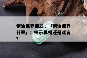 猪油保养翡翠，「猪油保养翡翠」：揭示真相还是谣言？