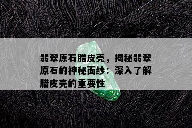 翡翠原石腊皮壳，揭秘翡翠原石的神秘面纱：深入了解腊皮壳的重要性