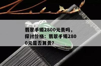 翡翠手镯2800元贵吗，探讨价格：翡翠手镯2800元是否算贵？