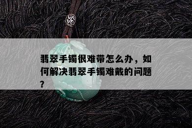 翡翠手镯很难带怎么办，如何解决翡翠手镯难戴的问题？