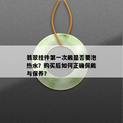 翡翠挂件之一次戴是否要泡热水？购买后如何正确佩戴与保养？