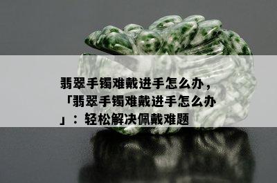 翡翠手镯难戴进手怎么办，「翡翠手镯难戴进手怎么办」：轻松解决佩戴难题