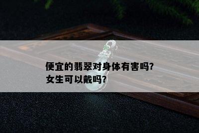 便宜的翡翠对身体有害吗？女生可以戴吗？