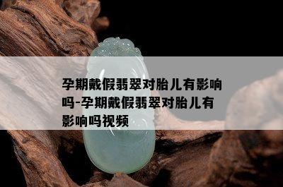 孕期戴假翡翠对胎儿有影响吗-孕期戴假翡翠对胎儿有影响吗视频