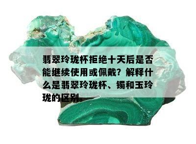 翡翠玲珑杯拒绝十天后是否能继续使用或佩戴？解释什么是翡翠玲珑杯、镯和玉玲珑的区别。