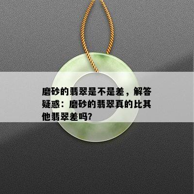 磨砂的翡翠是不是差，解答疑惑：磨砂的翡翠真的比其他翡翠差吗？