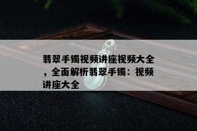 翡翠手镯视频讲座视频大全，全面解析翡翠手镯：视频讲座大全