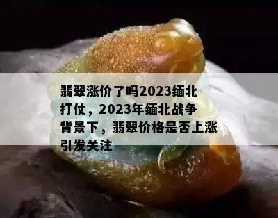 翡翠涨价了吗2023缅北打仗，2023年缅北战争背景下，翡翠价格是否上涨引发关注