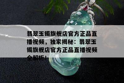 翡翠玉镯旗舰店官方正品直播视频，独家揭秘：翡翠玉镯旗舰店官方正品直播视频全解析！