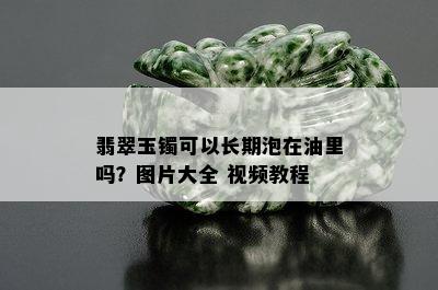 翡翠玉镯可以长期泡在油里吗？图片大全 视频教程