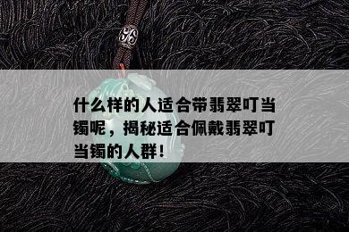 什么样的人适合带翡翠叮当镯呢，揭秘适合佩戴翡翠叮当镯的人群！