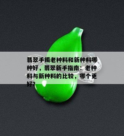 翡翠手镯老种料和新种料哪种好，翡翠新手指南：老种料与新种料的比较，哪个更好？