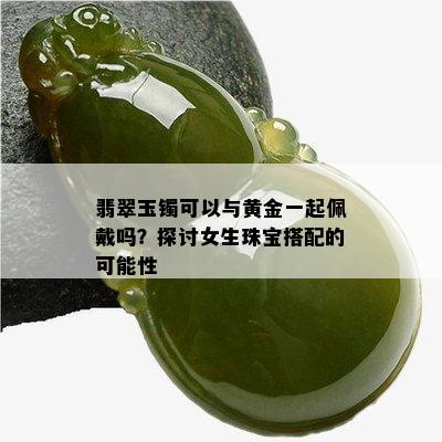 翡翠玉镯可以与黄金一起佩戴吗？探讨女生珠宝搭配的可能性