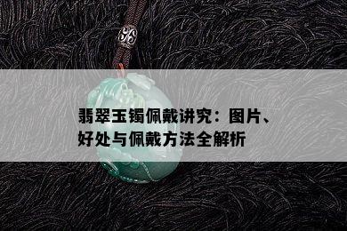 翡翠玉镯佩戴讲究：图片、好处与佩戴方法全解析