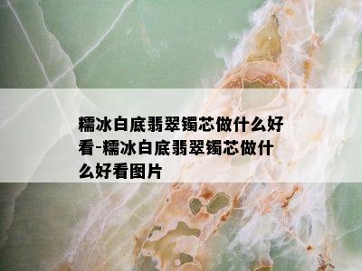 糯冰白底翡翠镯芯做什么好看-糯冰白底翡翠镯芯做什么好看图片