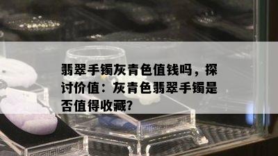 翡翠手镯灰青色值钱吗，探讨价值：灰青色翡翠手镯是否值得收藏？