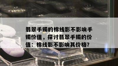 翡翠手镯的棉线影不影响手镯价值，探讨翡翠手镯的价值：棉线影不影响其价格？