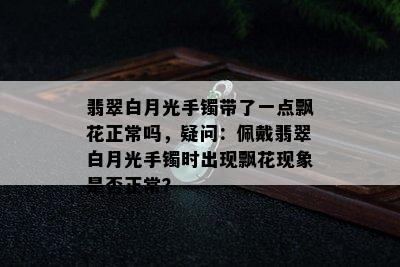 翡翠白月光手镯带了一点飘花正常吗，疑问：佩戴翡翠白月光手镯时出现飘花现象是否正常？