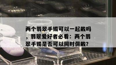 两个翡翠手镯可以一起戴吗，翡翠爱好者必看：两个翡翠手镯是否可以同时佩戴？